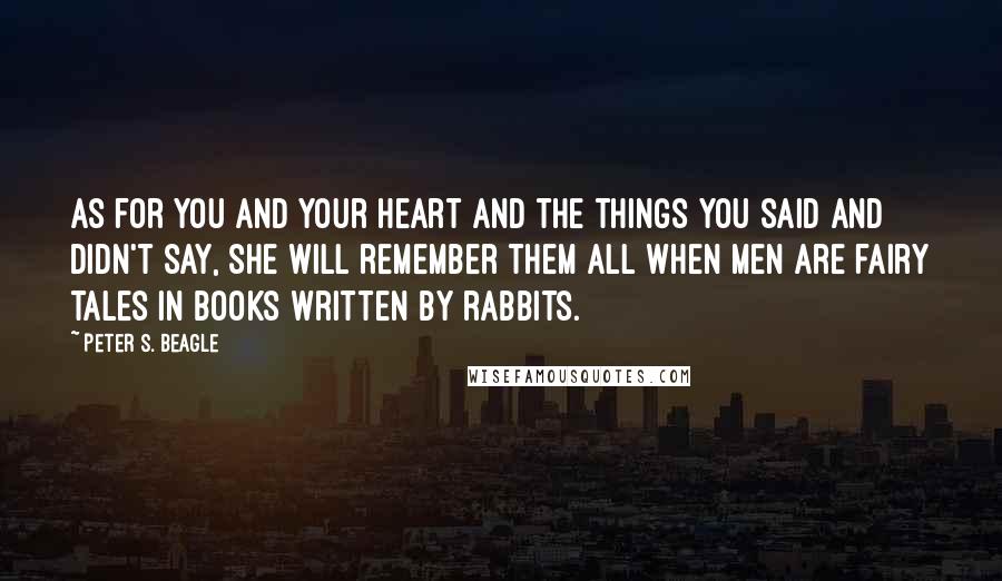 Peter S. Beagle Quotes: As for you and your heart and the things you said and didn't say, she will remember them all when men are fairy tales in books written by rabbits.