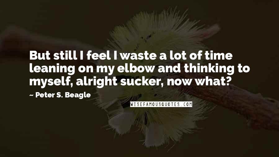Peter S. Beagle Quotes: But still I feel I waste a lot of time leaning on my elbow and thinking to myself, alright sucker, now what?