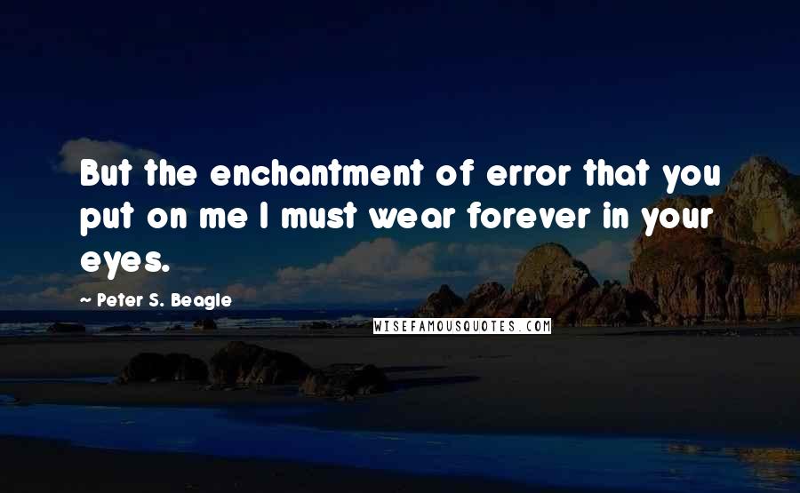 Peter S. Beagle Quotes: But the enchantment of error that you put on me I must wear forever in your eyes.