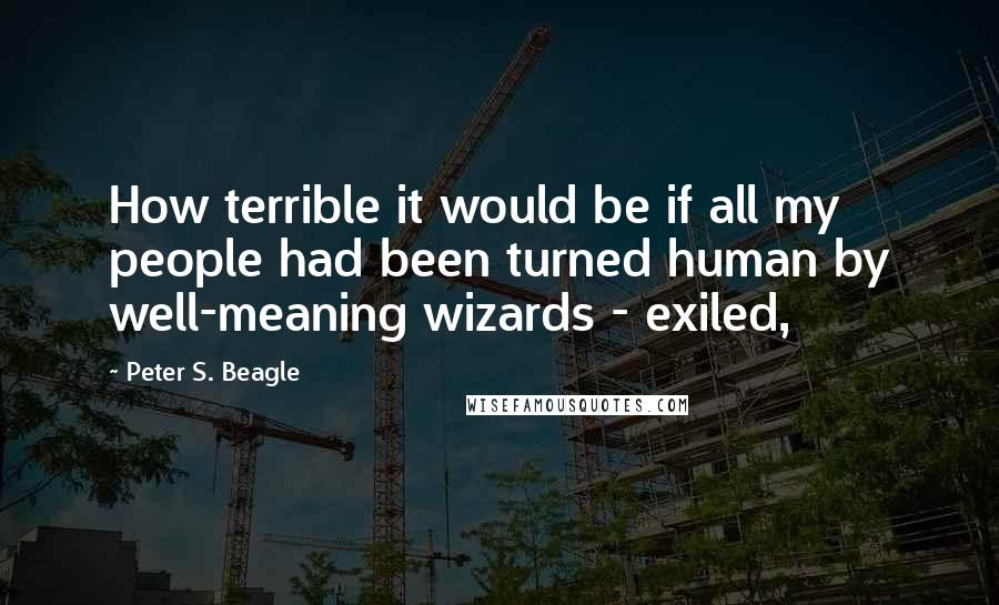 Peter S. Beagle Quotes: How terrible it would be if all my people had been turned human by well-meaning wizards - exiled,