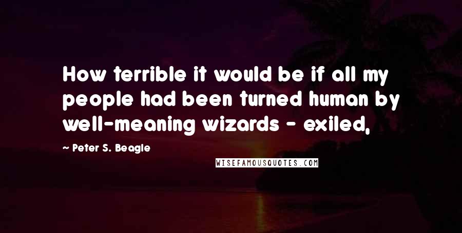 Peter S. Beagle Quotes: How terrible it would be if all my people had been turned human by well-meaning wizards - exiled,