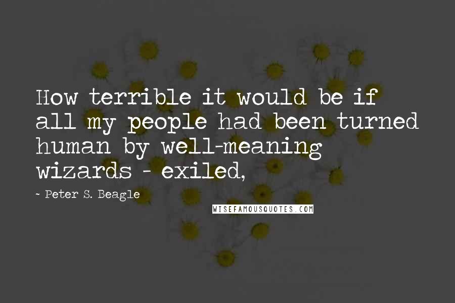 Peter S. Beagle Quotes: How terrible it would be if all my people had been turned human by well-meaning wizards - exiled,