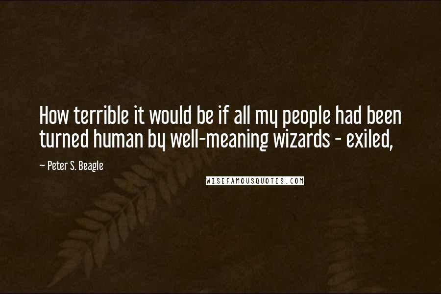 Peter S. Beagle Quotes: How terrible it would be if all my people had been turned human by well-meaning wizards - exiled,