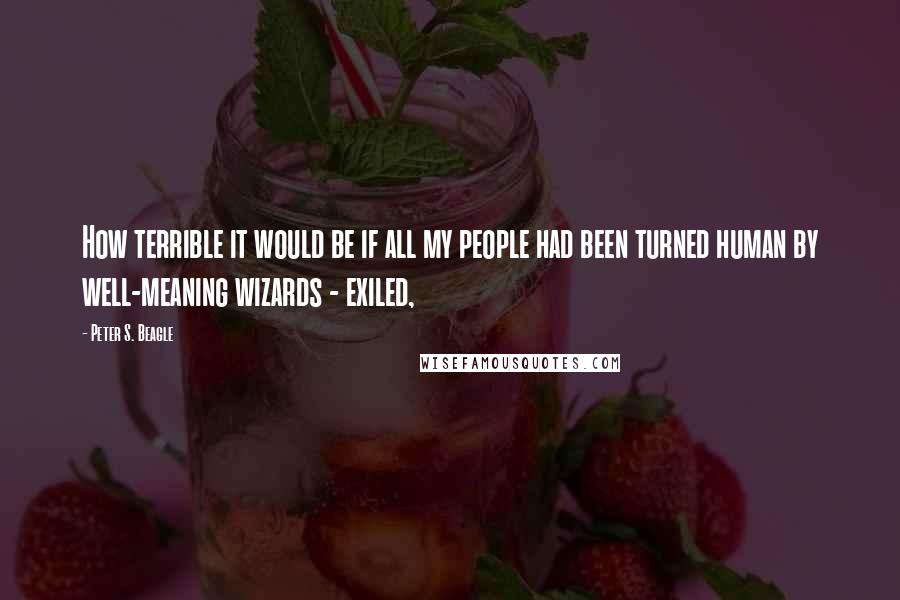 Peter S. Beagle Quotes: How terrible it would be if all my people had been turned human by well-meaning wizards - exiled,