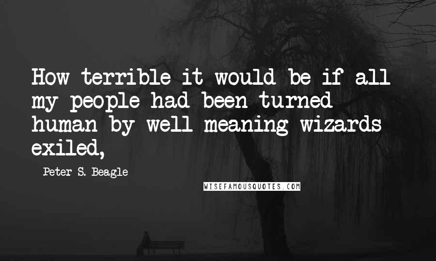 Peter S. Beagle Quotes: How terrible it would be if all my people had been turned human by well-meaning wizards - exiled,