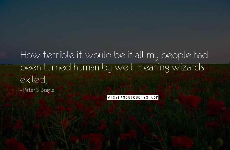 Peter S. Beagle Quotes: How terrible it would be if all my people had been turned human by well-meaning wizards - exiled,