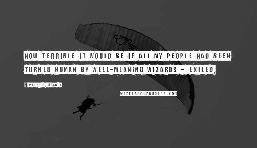 Peter S. Beagle Quotes: How terrible it would be if all my people had been turned human by well-meaning wizards - exiled,