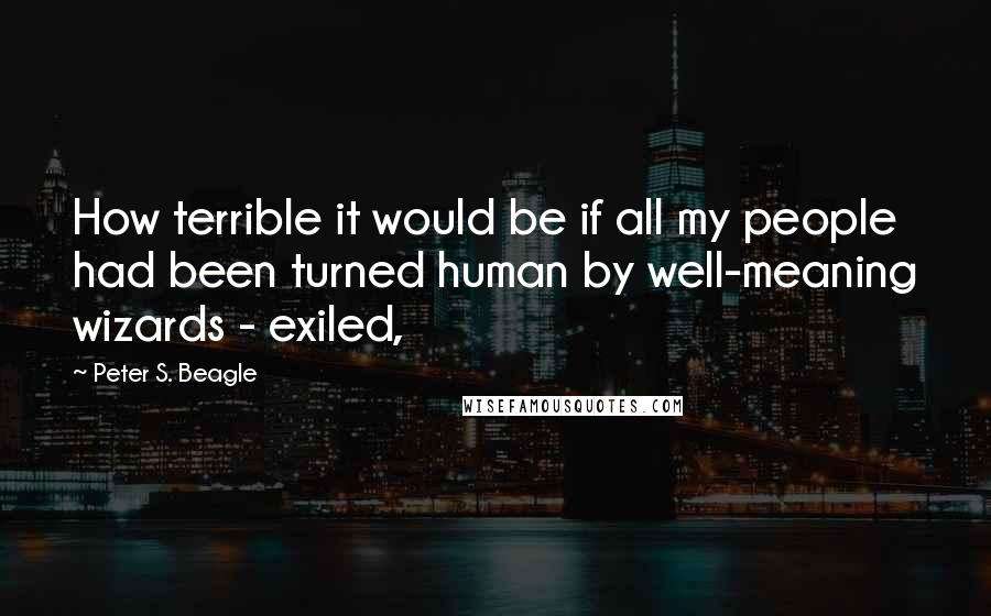 Peter S. Beagle Quotes: How terrible it would be if all my people had been turned human by well-meaning wizards - exiled,