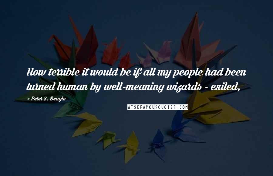 Peter S. Beagle Quotes: How terrible it would be if all my people had been turned human by well-meaning wizards - exiled,