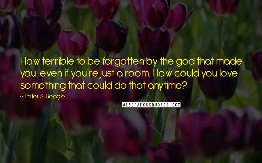 Peter S. Beagle Quotes: How terrible to be forgotten by the god that made you, even if you're just a room. How could you love something that could do that anytime?