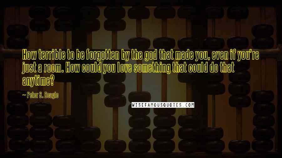 Peter S. Beagle Quotes: How terrible to be forgotten by the god that made you, even if you're just a room. How could you love something that could do that anytime?