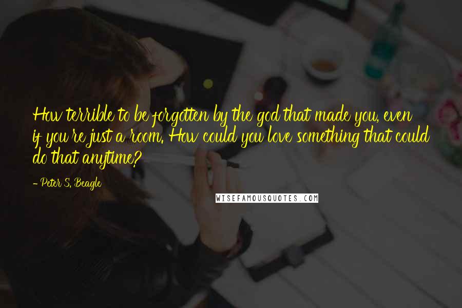 Peter S. Beagle Quotes: How terrible to be forgotten by the god that made you, even if you're just a room. How could you love something that could do that anytime?