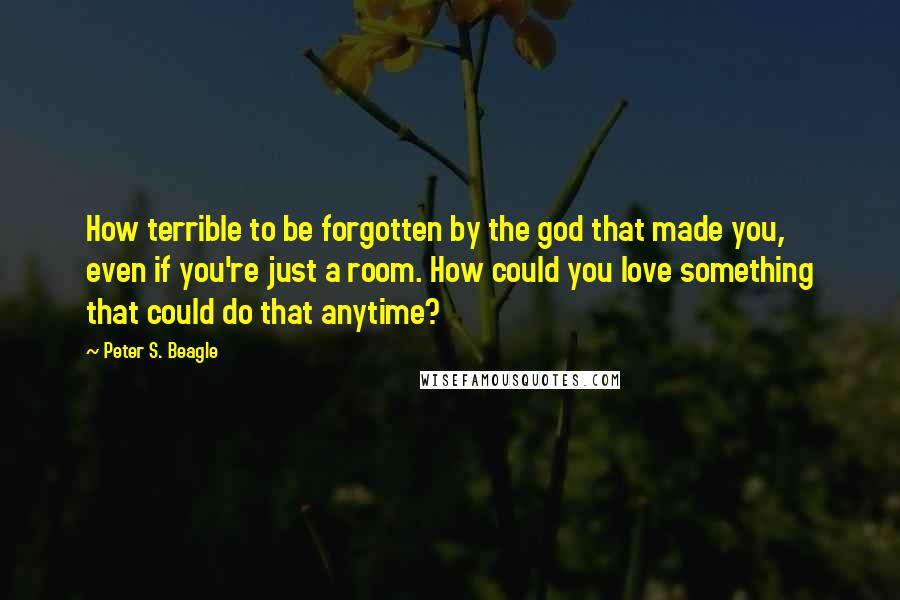 Peter S. Beagle Quotes: How terrible to be forgotten by the god that made you, even if you're just a room. How could you love something that could do that anytime?