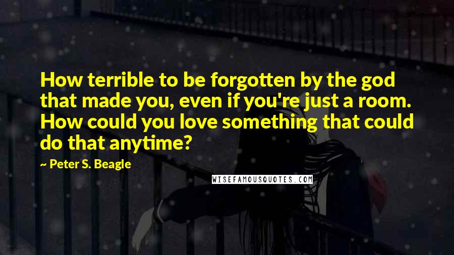 Peter S. Beagle Quotes: How terrible to be forgotten by the god that made you, even if you're just a room. How could you love something that could do that anytime?