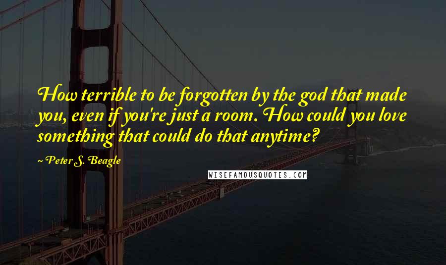 Peter S. Beagle Quotes: How terrible to be forgotten by the god that made you, even if you're just a room. How could you love something that could do that anytime?