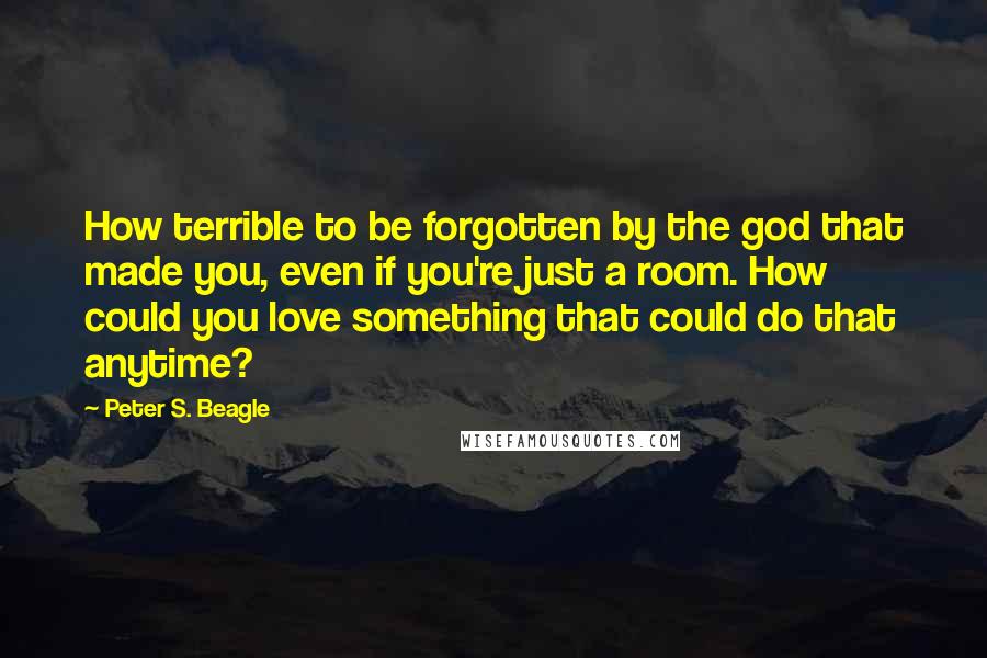 Peter S. Beagle Quotes: How terrible to be forgotten by the god that made you, even if you're just a room. How could you love something that could do that anytime?