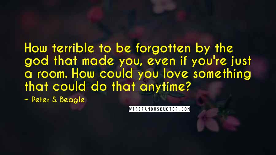 Peter S. Beagle Quotes: How terrible to be forgotten by the god that made you, even if you're just a room. How could you love something that could do that anytime?