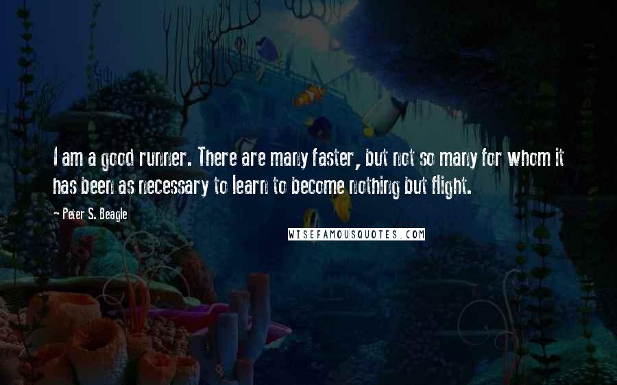 Peter S. Beagle Quotes: I am a good runner. There are many faster, but not so many for whom it has been as necessary to learn to become nothing but flight.