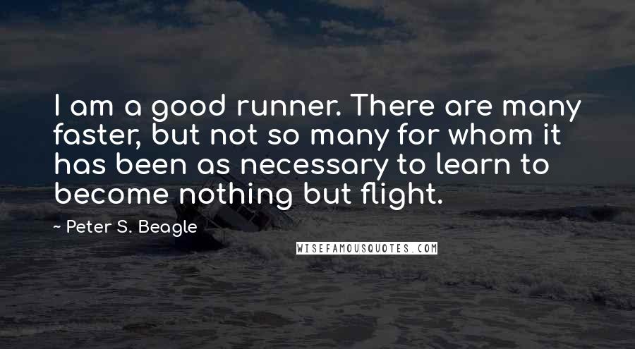 Peter S. Beagle Quotes: I am a good runner. There are many faster, but not so many for whom it has been as necessary to learn to become nothing but flight.