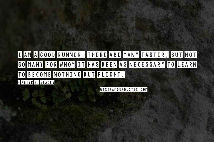 Peter S. Beagle Quotes: I am a good runner. There are many faster, but not so many for whom it has been as necessary to learn to become nothing but flight.