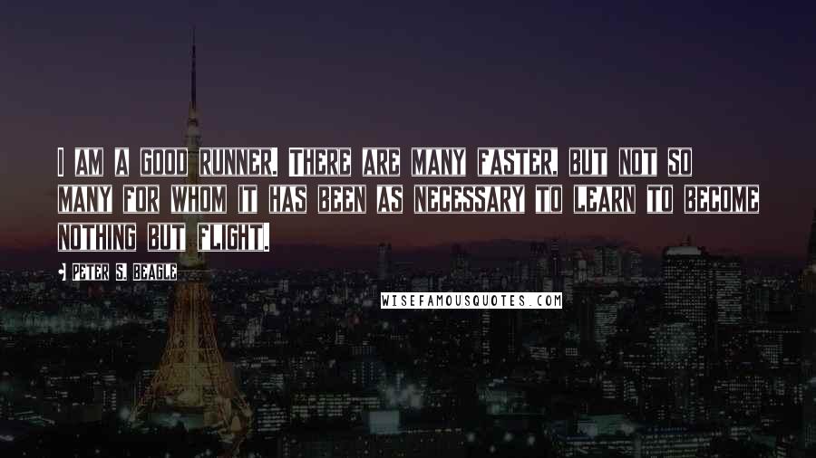 Peter S. Beagle Quotes: I am a good runner. There are many faster, but not so many for whom it has been as necessary to learn to become nothing but flight.
