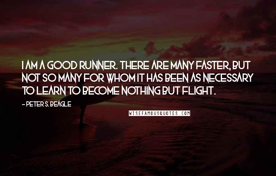 Peter S. Beagle Quotes: I am a good runner. There are many faster, but not so many for whom it has been as necessary to learn to become nothing but flight.