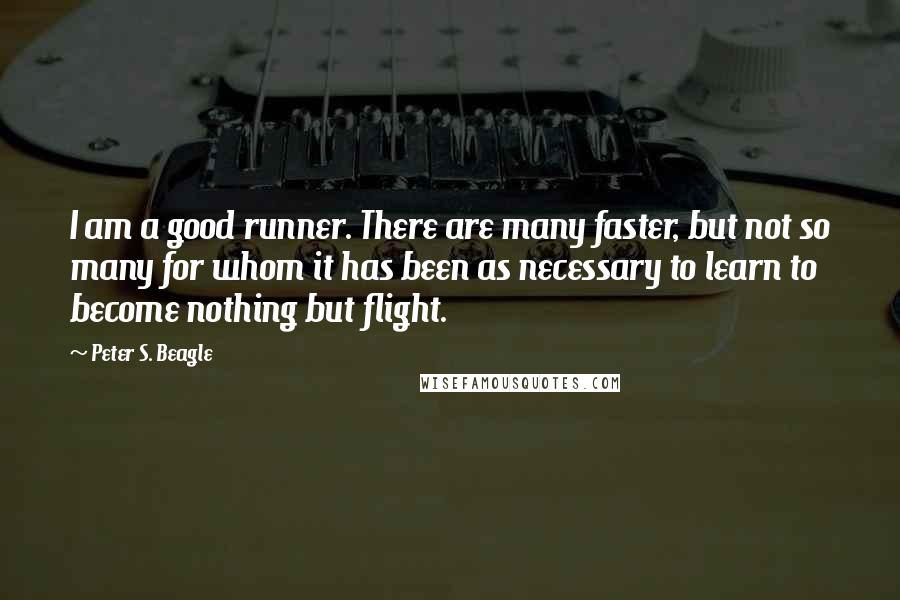 Peter S. Beagle Quotes: I am a good runner. There are many faster, but not so many for whom it has been as necessary to learn to become nothing but flight.