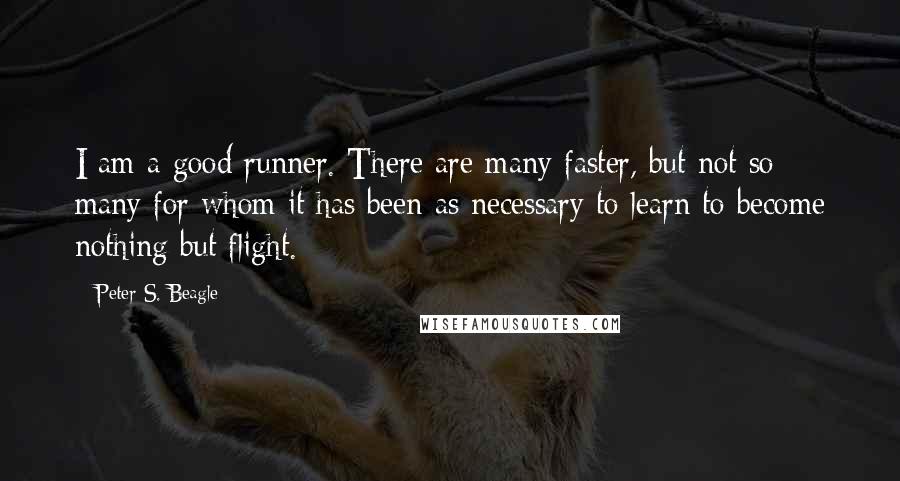 Peter S. Beagle Quotes: I am a good runner. There are many faster, but not so many for whom it has been as necessary to learn to become nothing but flight.