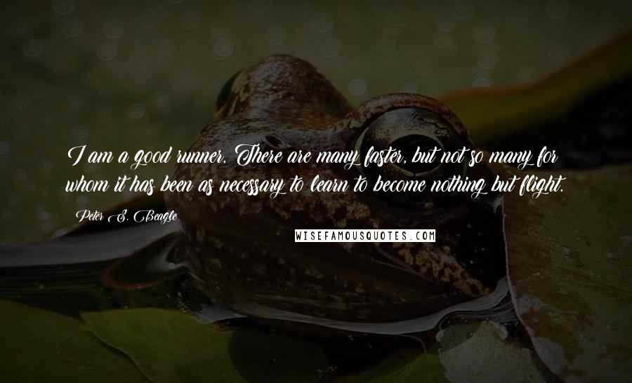 Peter S. Beagle Quotes: I am a good runner. There are many faster, but not so many for whom it has been as necessary to learn to become nothing but flight.