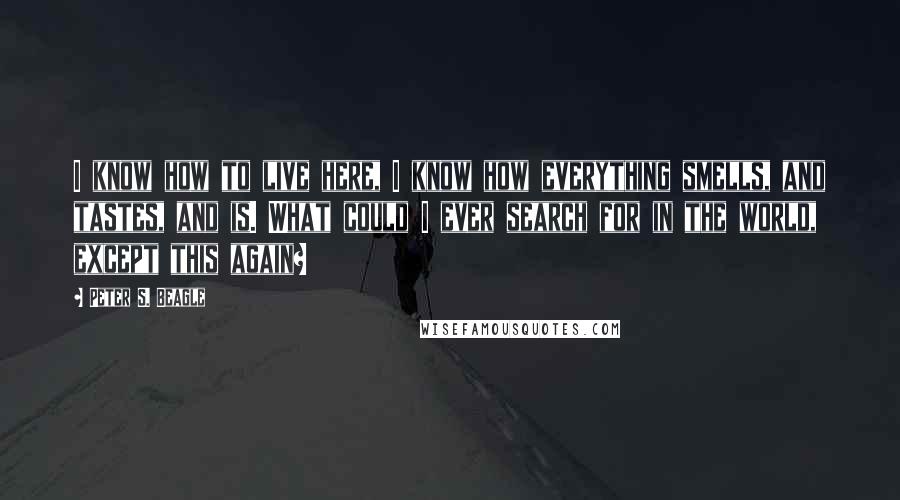 Peter S. Beagle Quotes: I know how to live here, I know how everything smells, and tastes, and is. What could I ever search for in the world, except this again?