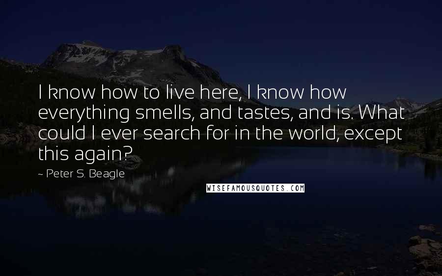 Peter S. Beagle Quotes: I know how to live here, I know how everything smells, and tastes, and is. What could I ever search for in the world, except this again?