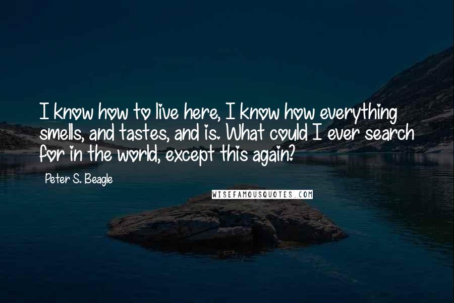 Peter S. Beagle Quotes: I know how to live here, I know how everything smells, and tastes, and is. What could I ever search for in the world, except this again?