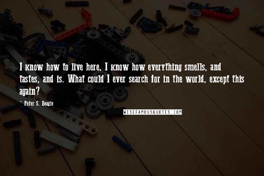 Peter S. Beagle Quotes: I know how to live here, I know how everything smells, and tastes, and is. What could I ever search for in the world, except this again?