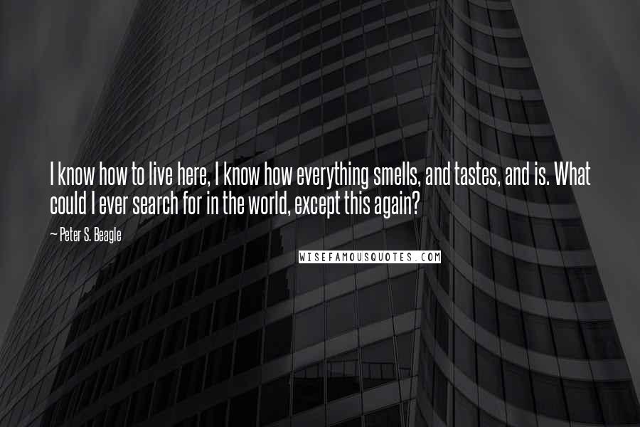 Peter S. Beagle Quotes: I know how to live here, I know how everything smells, and tastes, and is. What could I ever search for in the world, except this again?