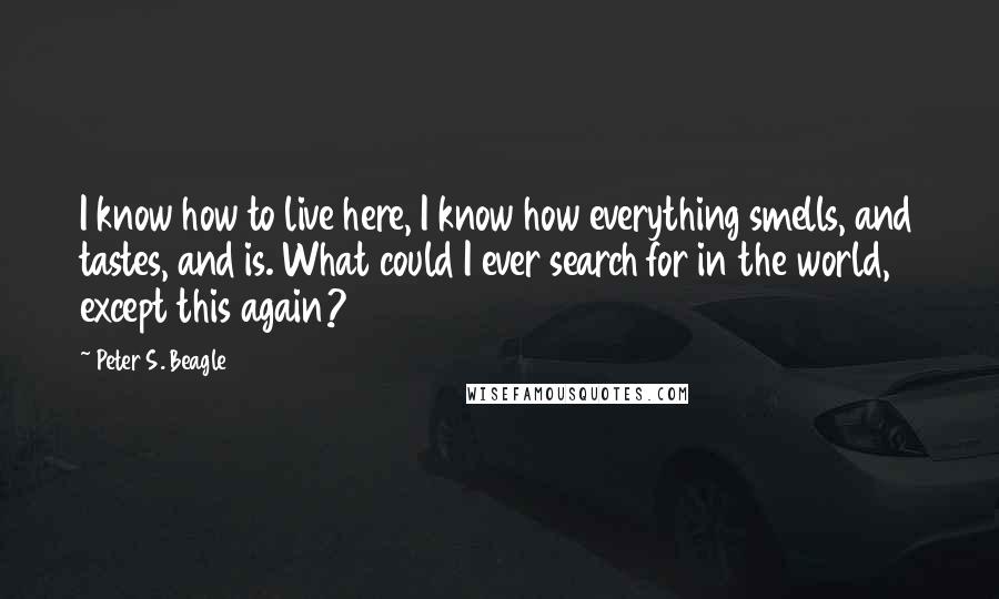 Peter S. Beagle Quotes: I know how to live here, I know how everything smells, and tastes, and is. What could I ever search for in the world, except this again?