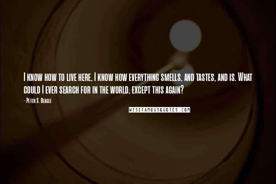 Peter S. Beagle Quotes: I know how to live here, I know how everything smells, and tastes, and is. What could I ever search for in the world, except this again?