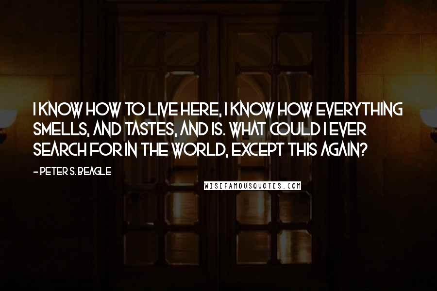 Peter S. Beagle Quotes: I know how to live here, I know how everything smells, and tastes, and is. What could I ever search for in the world, except this again?