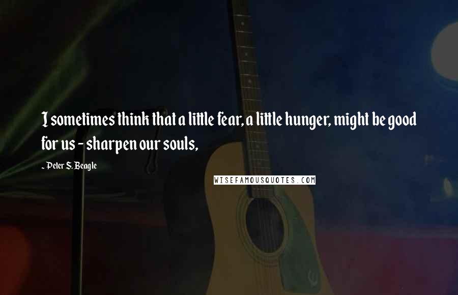 Peter S. Beagle Quotes: I sometimes think that a little fear, a little hunger, might be good for us - sharpen our souls,