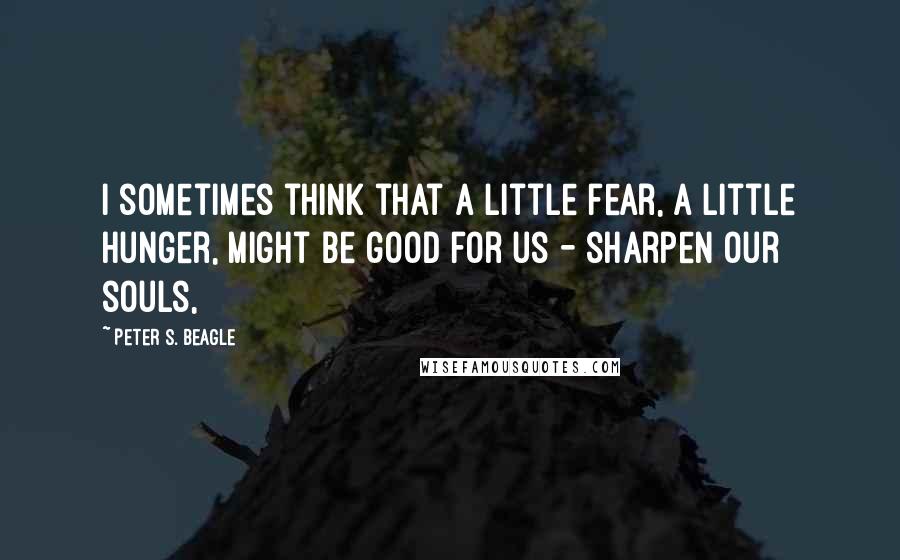 Peter S. Beagle Quotes: I sometimes think that a little fear, a little hunger, might be good for us - sharpen our souls,