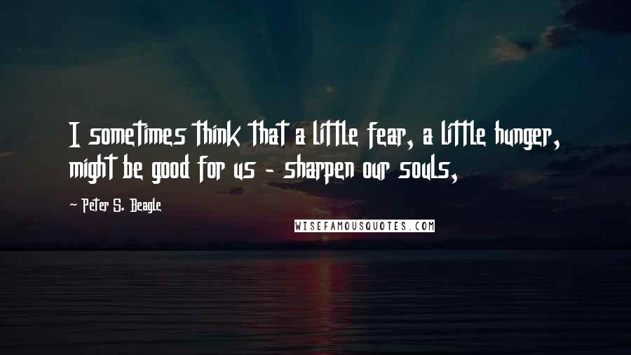 Peter S. Beagle Quotes: I sometimes think that a little fear, a little hunger, might be good for us - sharpen our souls,