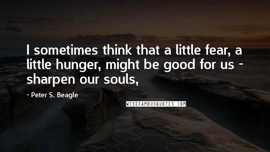 Peter S. Beagle Quotes: I sometimes think that a little fear, a little hunger, might be good for us - sharpen our souls,