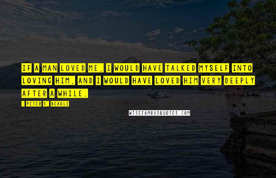 Peter S. Beagle Quotes: If a man loved me, I would have talked myself into loving him, and I would have loved him very deeply after a while.