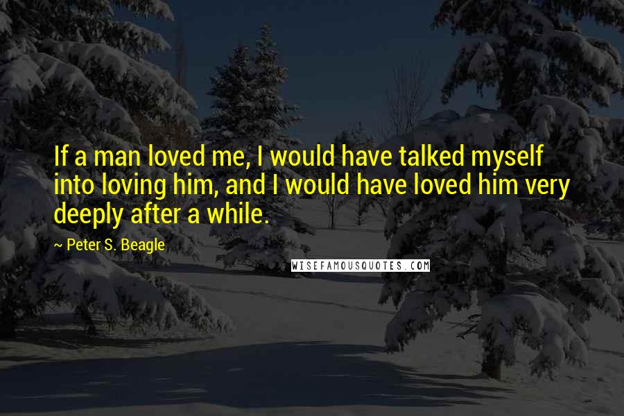 Peter S. Beagle Quotes: If a man loved me, I would have talked myself into loving him, and I would have loved him very deeply after a while.