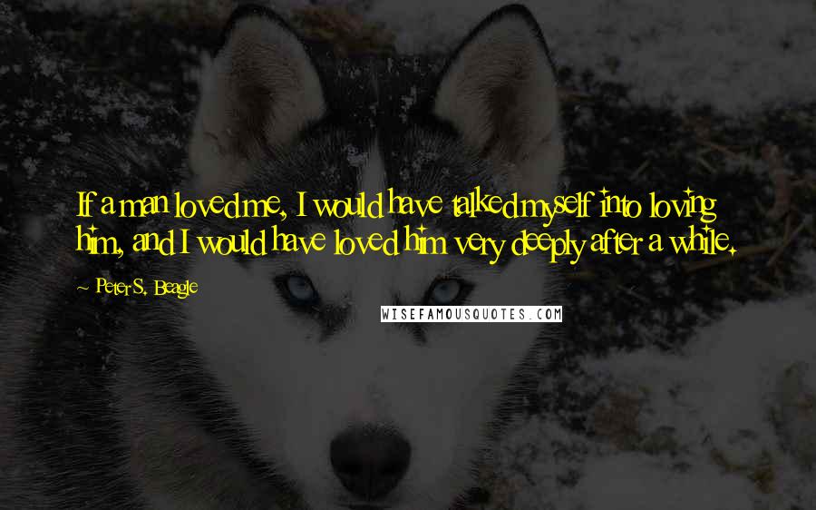 Peter S. Beagle Quotes: If a man loved me, I would have talked myself into loving him, and I would have loved him very deeply after a while.