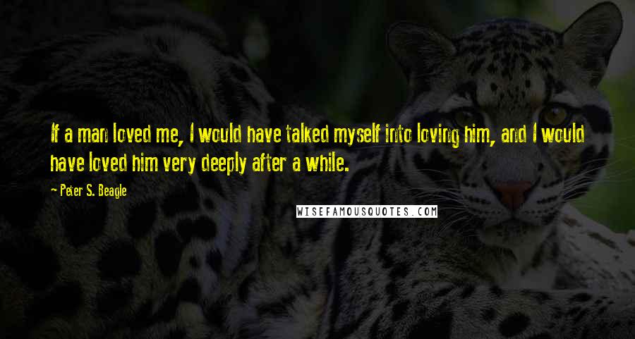 Peter S. Beagle Quotes: If a man loved me, I would have talked myself into loving him, and I would have loved him very deeply after a while.