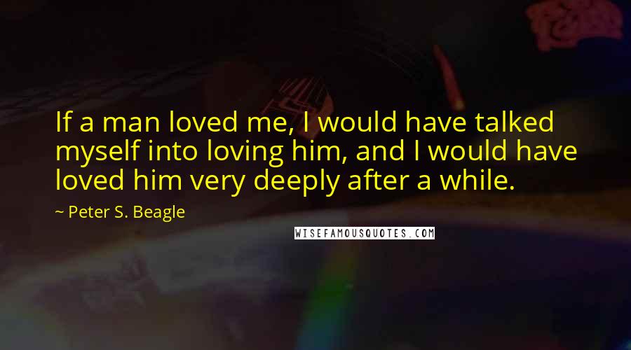 Peter S. Beagle Quotes: If a man loved me, I would have talked myself into loving him, and I would have loved him very deeply after a while.