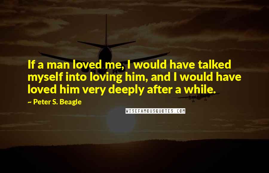 Peter S. Beagle Quotes: If a man loved me, I would have talked myself into loving him, and I would have loved him very deeply after a while.