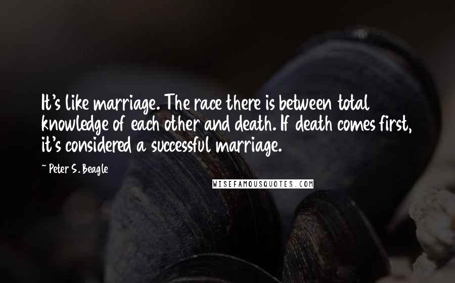 Peter S. Beagle Quotes: It's like marriage. The race there is between total knowledge of each other and death. If death comes first, it's considered a successful marriage.