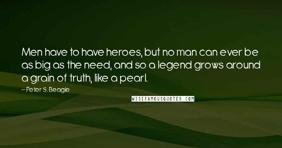 Peter S. Beagle Quotes: Men have to have heroes, but no man can ever be as big as the need, and so a legend grows around a grain of truth, like a pearl.