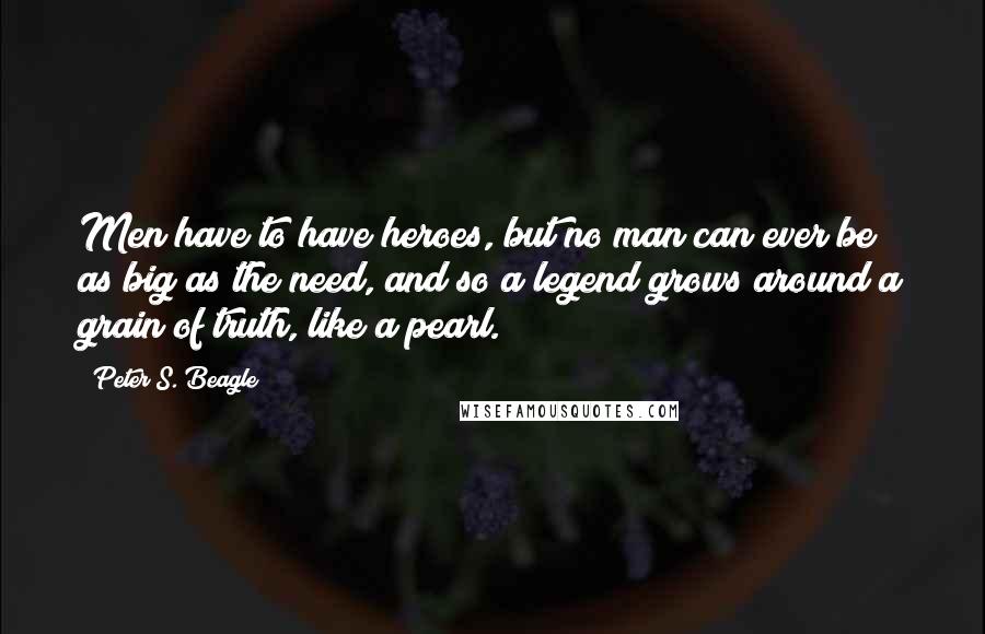 Peter S. Beagle Quotes: Men have to have heroes, but no man can ever be as big as the need, and so a legend grows around a grain of truth, like a pearl.